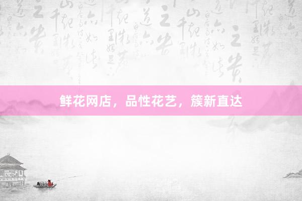 鲜花网店，品性花艺，簇新直达