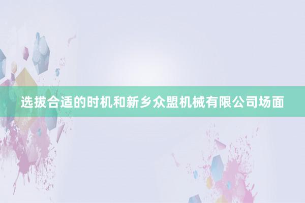 选拔合适的时机和新乡众盟机械有限公司场面